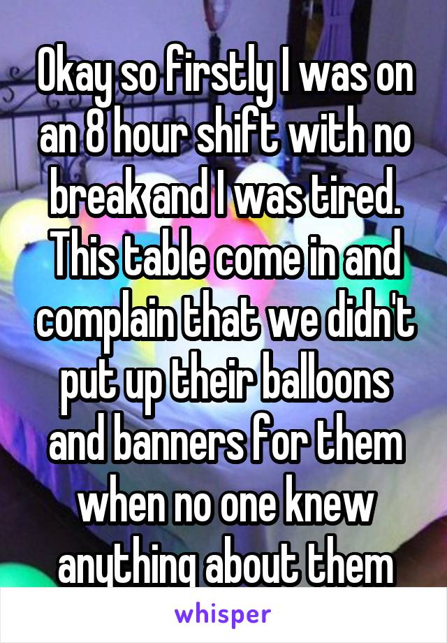 Okay so firstly I was on an 8 hour shift with no break and I was tired. This table come in and complain that we didn't put up their balloons and banners for them when no one knew anything about them