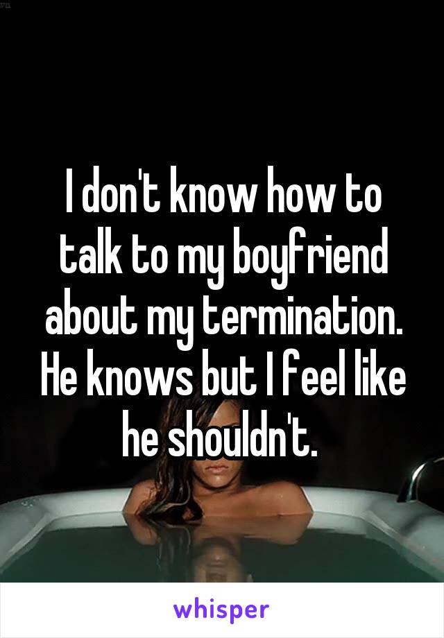 I don't know how to talk to my boyfriend about my termination. He knows but I feel like he shouldn't. 