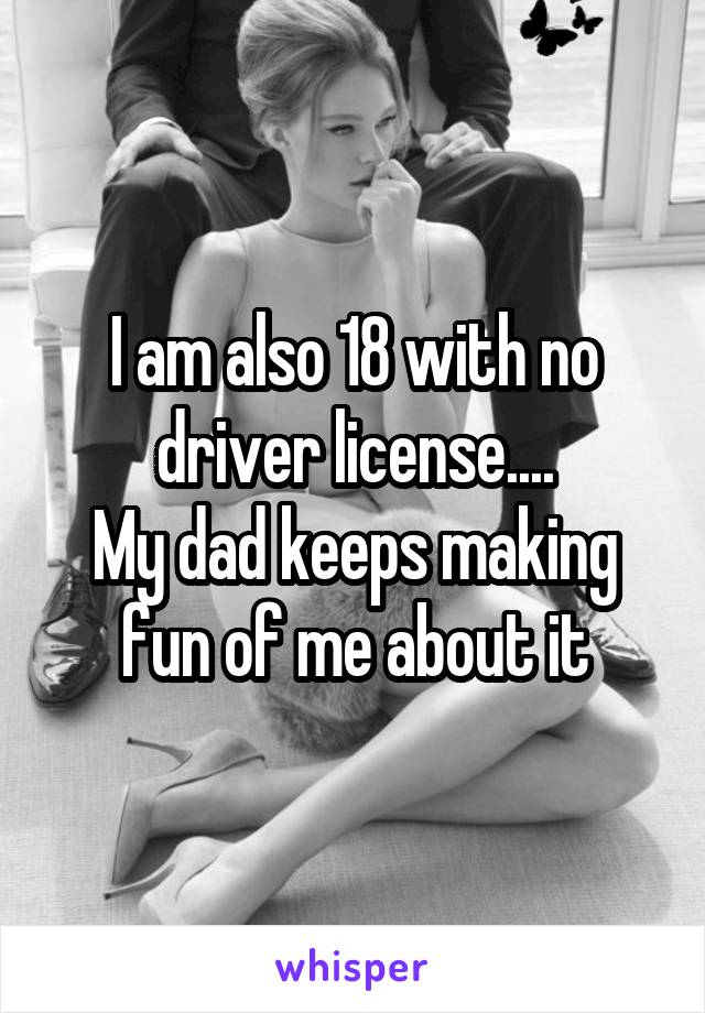 I am also 18 with no driver license....
My dad keeps making fun of me about it