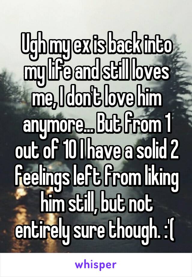 Ugh my ex is back into my life and still loves me, I don't love him anymore... But from 1 out of 10 I have a solid 2 feelings left from liking him still, but not entirely sure though. :'( 