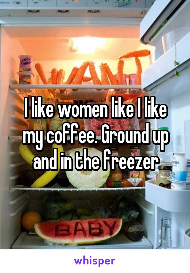 I like women like I like my coffee. Ground up and in the freezer