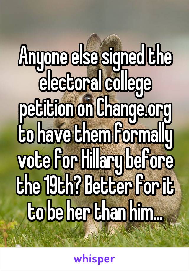 Anyone else signed the electoral college petition on Change.org to have them formally vote for Hillary before the 19th? Better for it to be her than him...