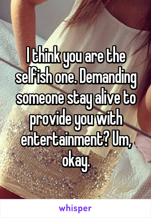 I think you are the selfish one. Demanding someone stay alive to provide you with entertainment? Um, okay.