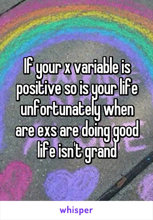 If your x variable is positive so is your life unfortunately when are exs are doing good life isn't grand