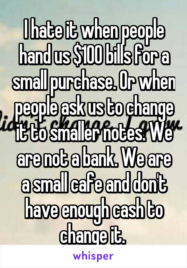 I hate it when people hand us $100 bills for a small purchase. Or when people ask us to change it to smaller notes. We are not a bank. We are a small cafe and don't have enough cash to change it. 