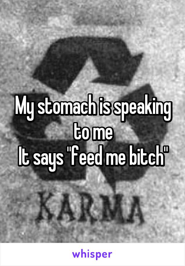 My stomach is speaking to me
It says "feed me bitch"