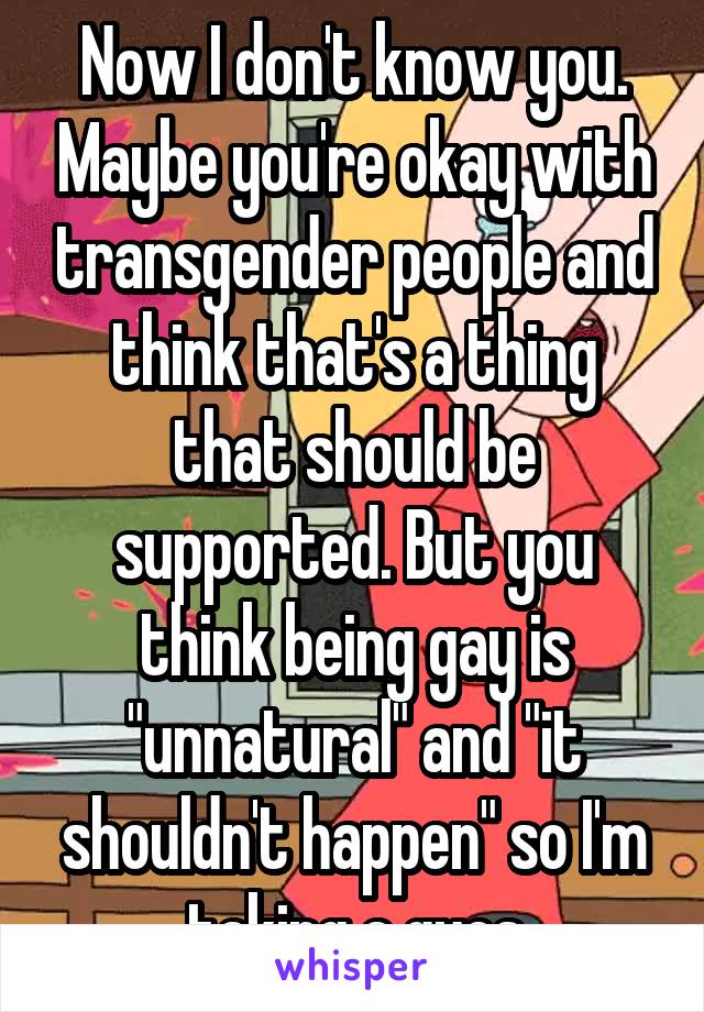 Now I don't know you. Maybe you're okay with transgender people and think that's a thing that should be supported. But you think being gay is "unnatural" and "it shouldn't happen" so I'm taking a gues