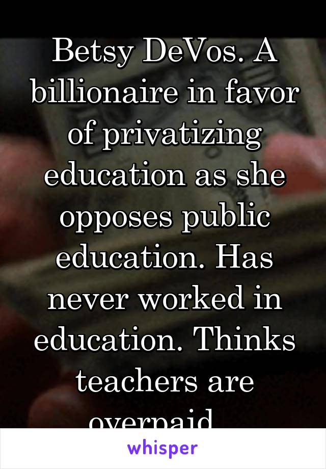 Betsy DeVos. A billionaire in favor of privatizing education as she opposes public education. Has never worked in education. Thinks teachers are overpaid...