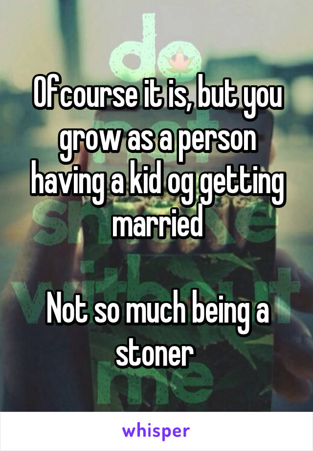 Ofcourse it is, but you grow as a person having a kid og getting married

Not so much being a stoner 