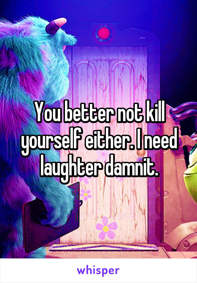 You better not kill yourself either. I need laughter damnit.