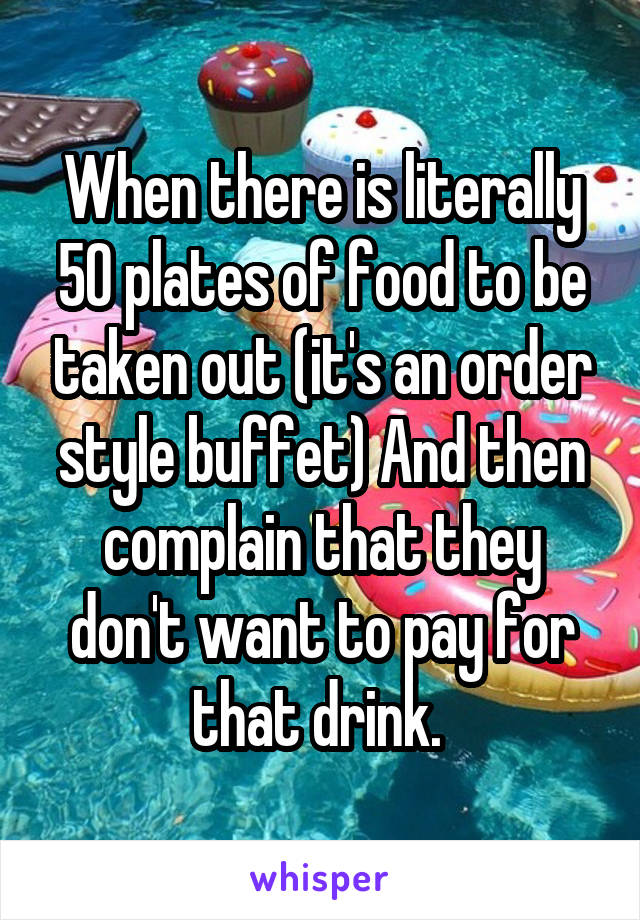 When there is literally 50 plates of food to be taken out (it's an order style buffet) And then complain that they don't want to pay for that drink. 