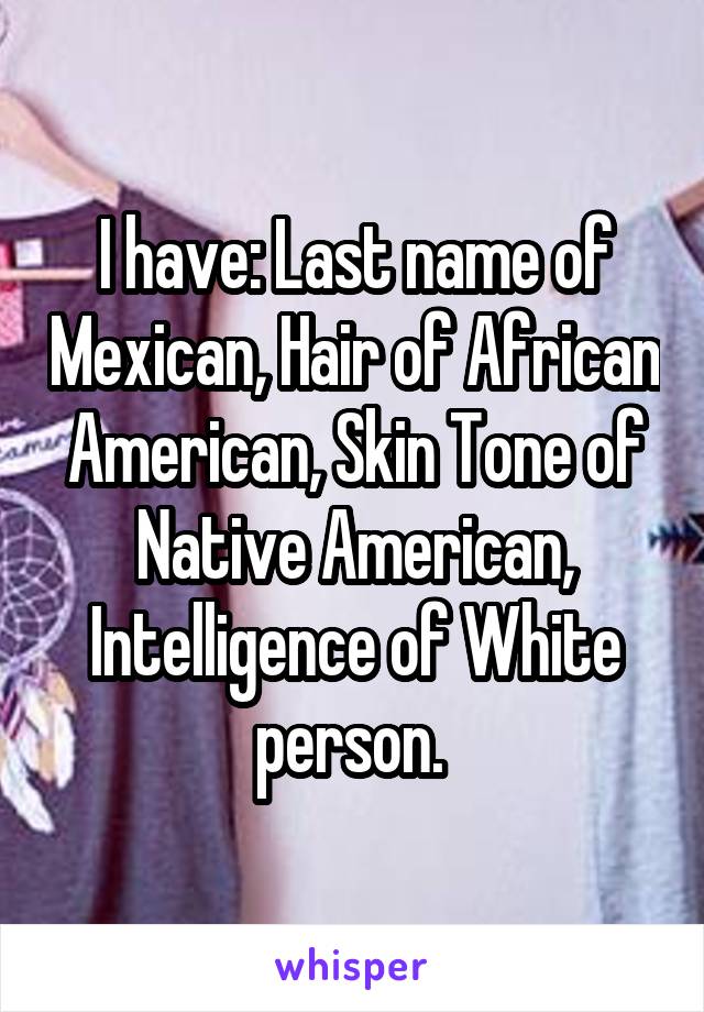 I have: Last name of Mexican, Hair of African American, Skin Tone of Native American, Intelligence of White person. 
