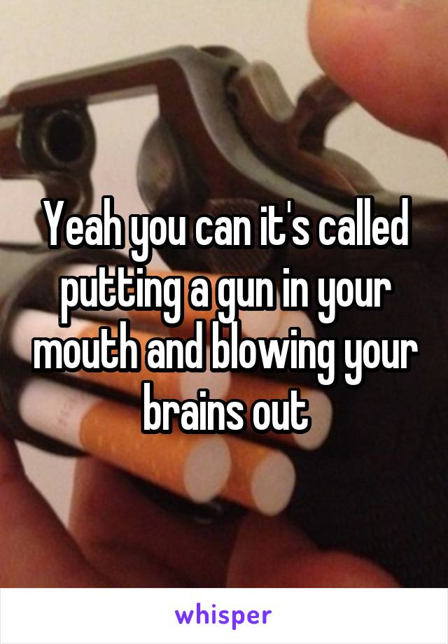 Yeah you can it's called putting a gun in your mouth and blowing your brains out