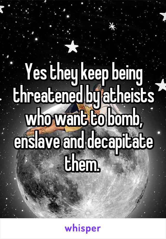 Yes they keep being threatened by atheists who want to bomb, enslave and decapitate them. 