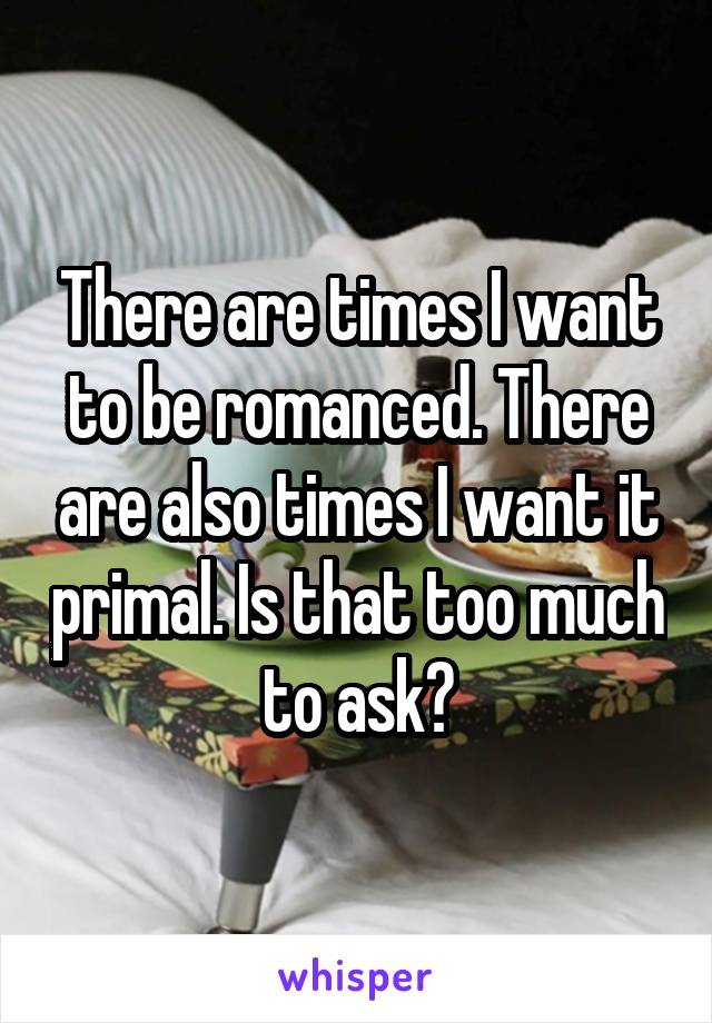 There are times I want to be romanced. There are also times I want it primal. Is that too much to ask?