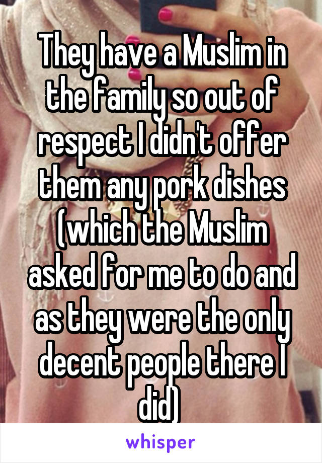 They have a Muslim in the family so out of respect I didn't offer them any pork dishes (which the Muslim asked for me to do and as they were the only decent people there I did) 