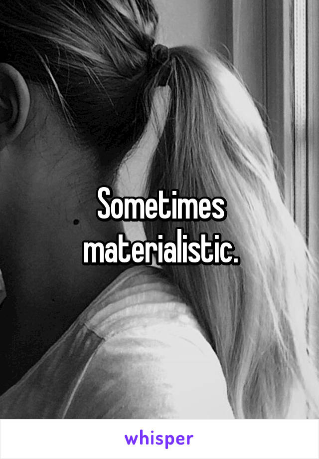 Sometimes materialistic.