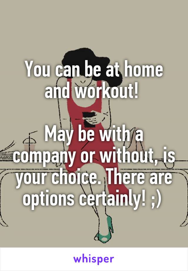 You can be at home and workout! 

May be with a company or without, is your choice. There are options certainly! ;) 