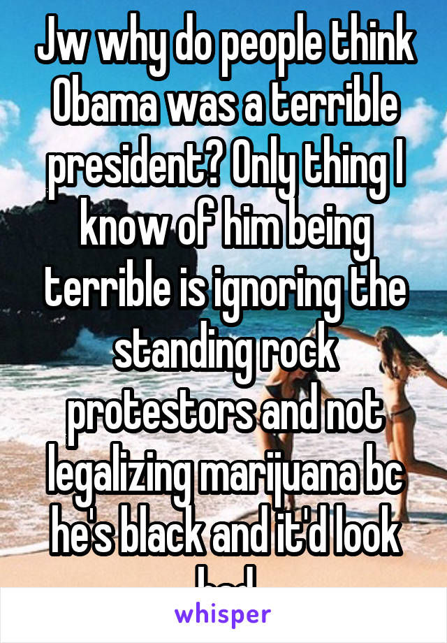 Jw why do people think Obama was a terrible president? Only thing I know of him being terrible is ignoring the standing rock protestors and not legalizing marijuana bc he's black and it'd look bad