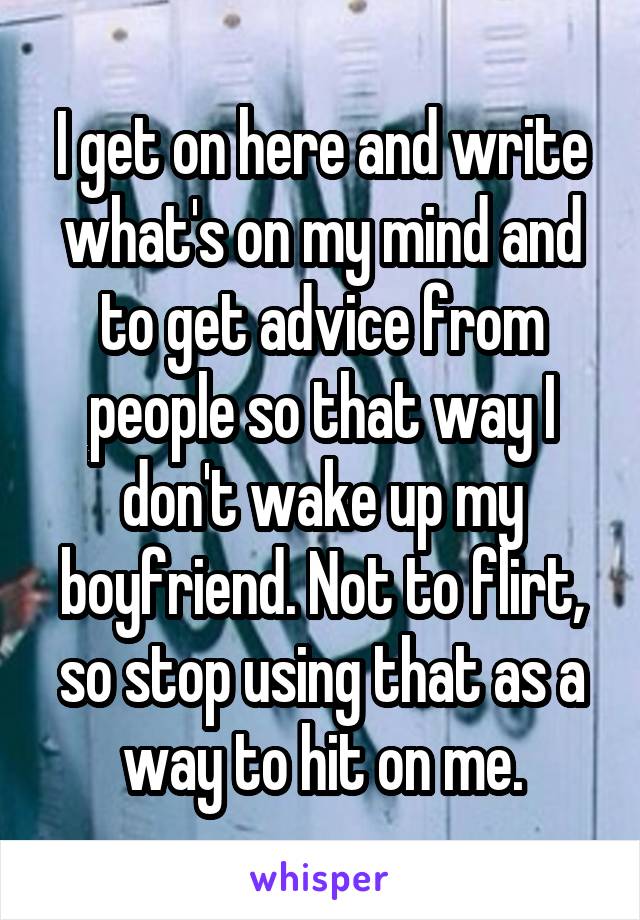 I get on here and write what's on my mind and to get advice from people so that way I don't wake up my boyfriend. Not to flirt, so stop using that as a way to hit on me.