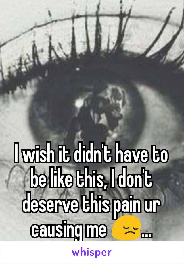 I wish it didn't have to be like this, I don't deserve this pain ur causing me 😔...