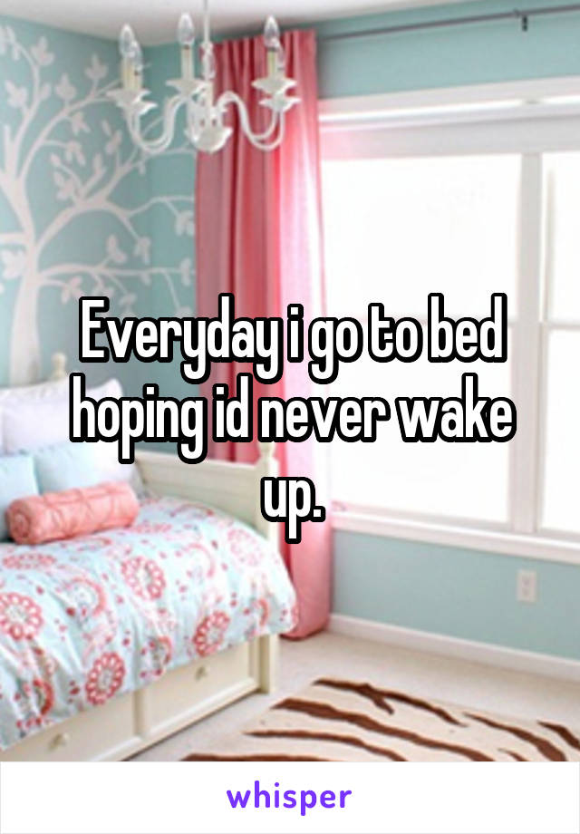 Everyday i go to bed hoping id never wake up.