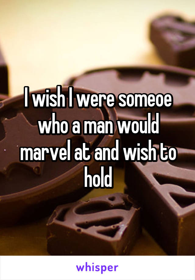 I wish I were someoe who a man would marvel at and wish to hold