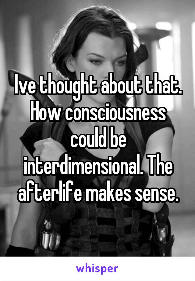 Ive thought about that. How consciousness could be interdimensional. The afterlife makes sense.