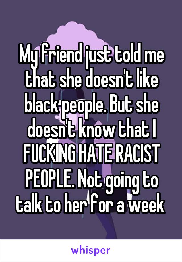 My friend just told me that she doesn't like black people. But she doesn't know that I FUCKING HATE RACIST PEOPLE. Not going to talk to her for a week 
