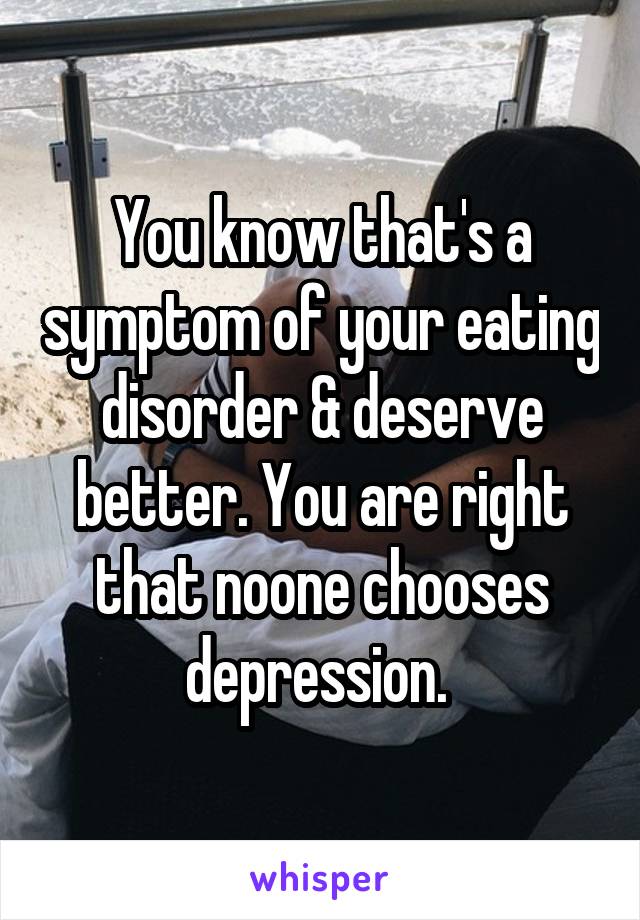 You know that's a symptom of your eating disorder & deserve better. You are right that noone chooses depression. 
