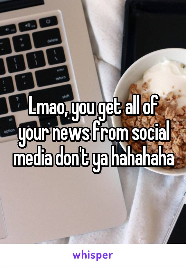 Lmao, you get all of your news from social media don't ya hahahaha
