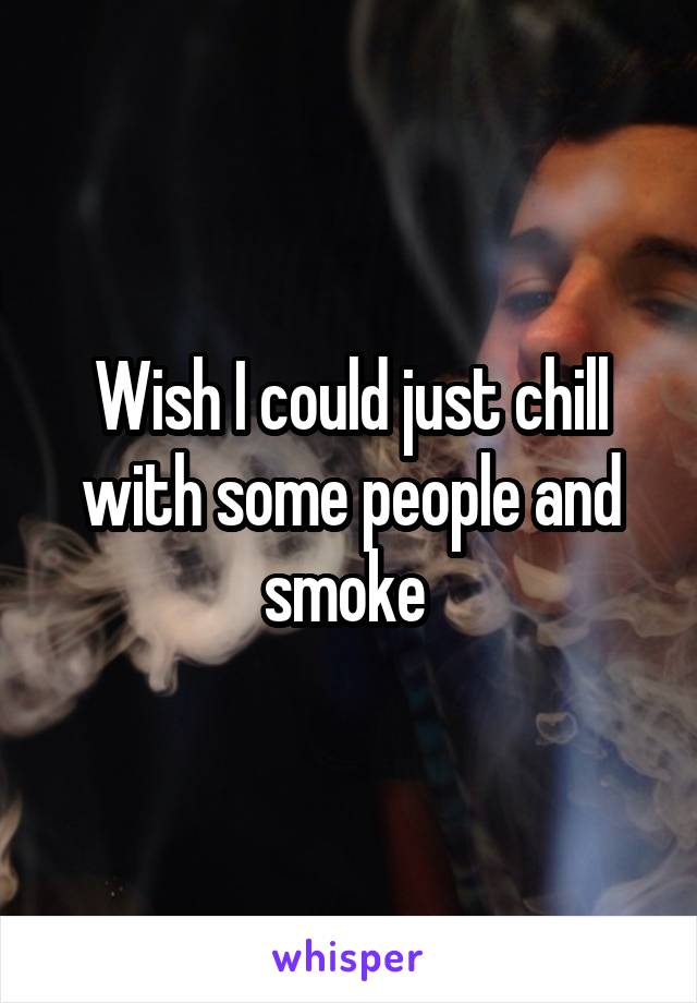 Wish I could just chill with some people and smoke 