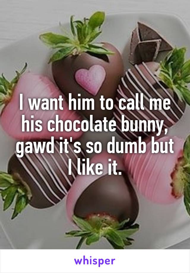 I want him to call me his chocolate bunny, gawd it's so dumb but I like it.