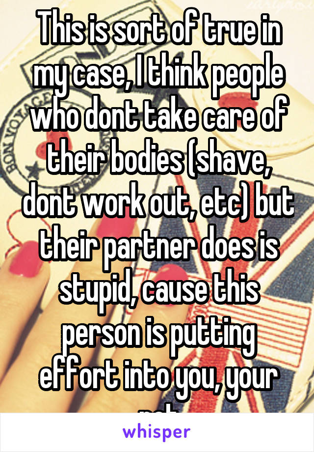 This is sort of true in my case, I think people who dont take care of their bodies (shave, dont work out, etc) but their partner does is stupid, cause this person is putting effort into you, your not