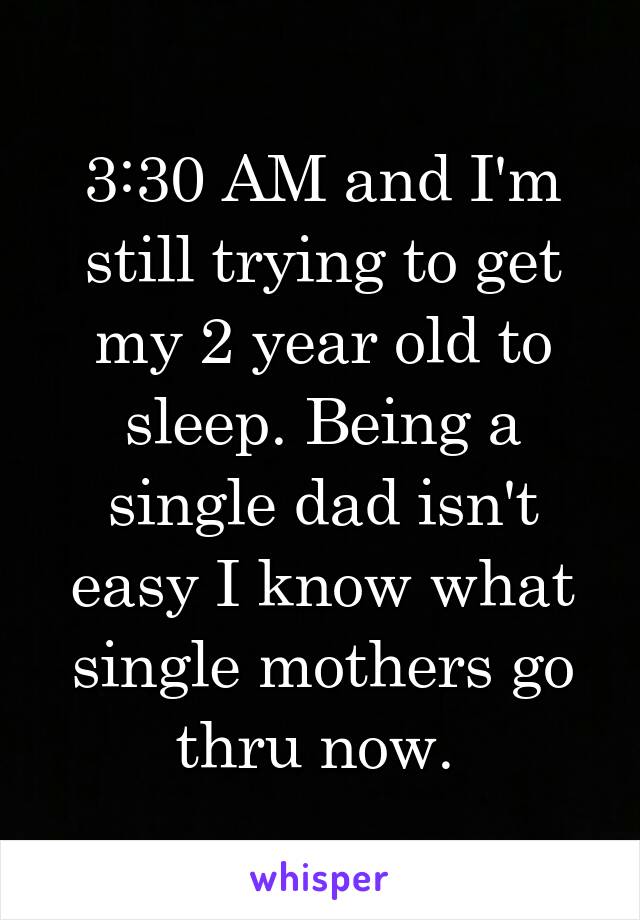 3:30 AM and I'm still trying to get my 2 year old to sleep. Being a single dad isn't easy I know what single mothers go thru now. 