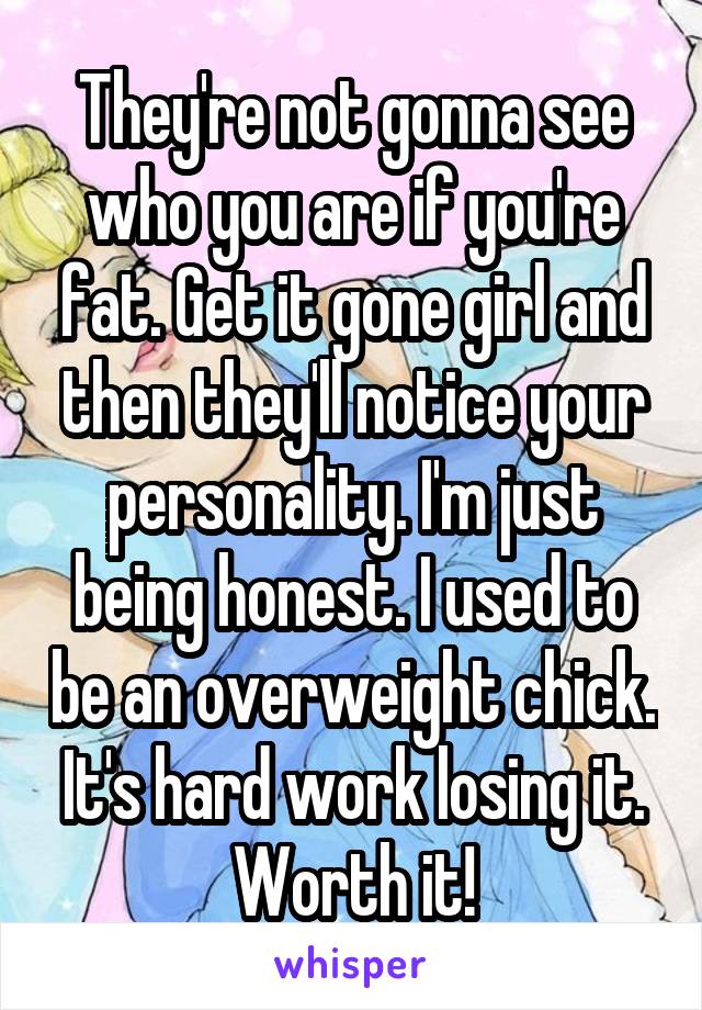 They're not gonna see who you are if you're fat. Get it gone girl and then they'll notice your personality. I'm just being honest. I used to be an overweight chick. It's hard work losing it. Worth it!