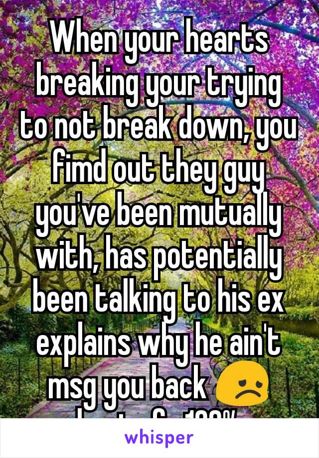 When your hearts breaking your trying to not break down, you fimd out they guy you've been mutually with, has potentially been talking to his ex explains why he ain't msg you back 😞 hurts fr 100%
