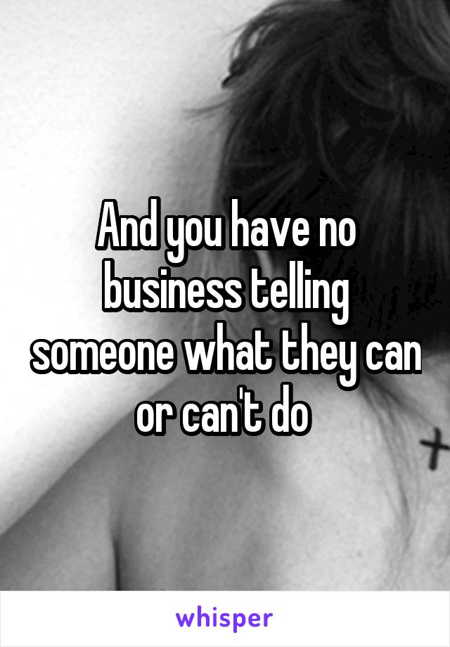 And you have no business telling someone what they can or can't do 