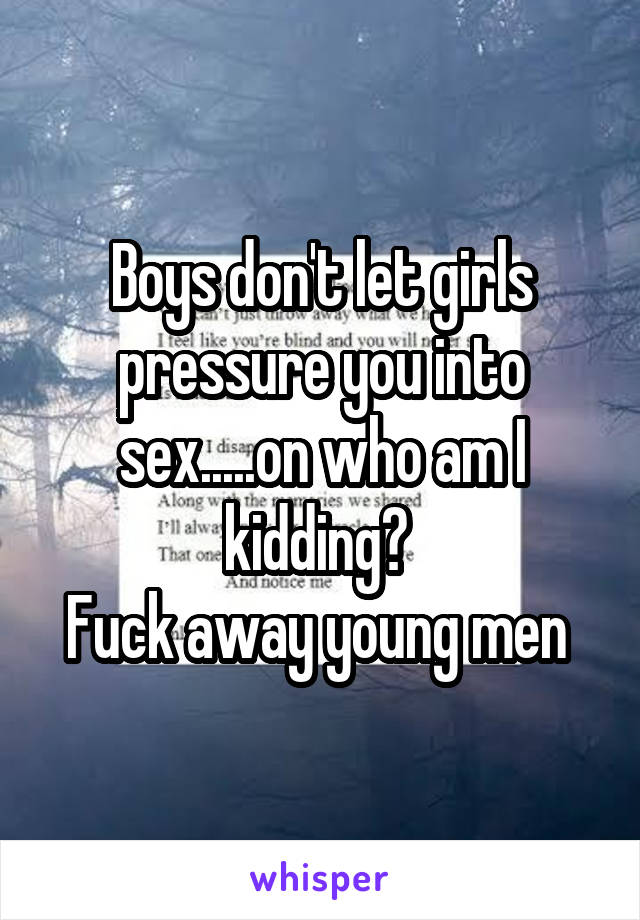 Boys don't let girls pressure you into sex.....on who am I kidding? 
Fuck away young men 