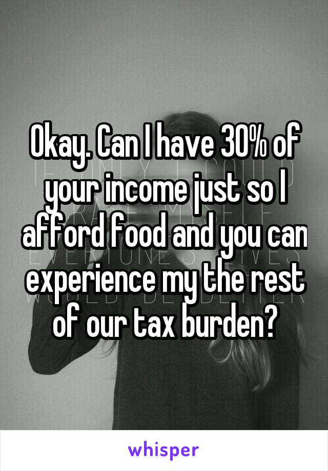 Okay. Can I have 30% of your income just so I afford food and you can experience my the rest of our tax burden?