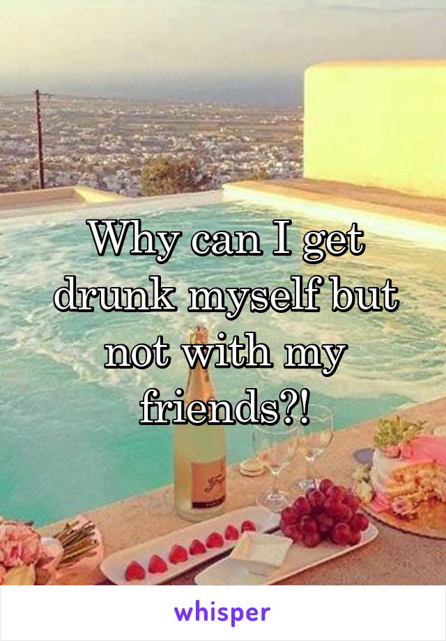 Why can I get drunk myself but not with my friends?!