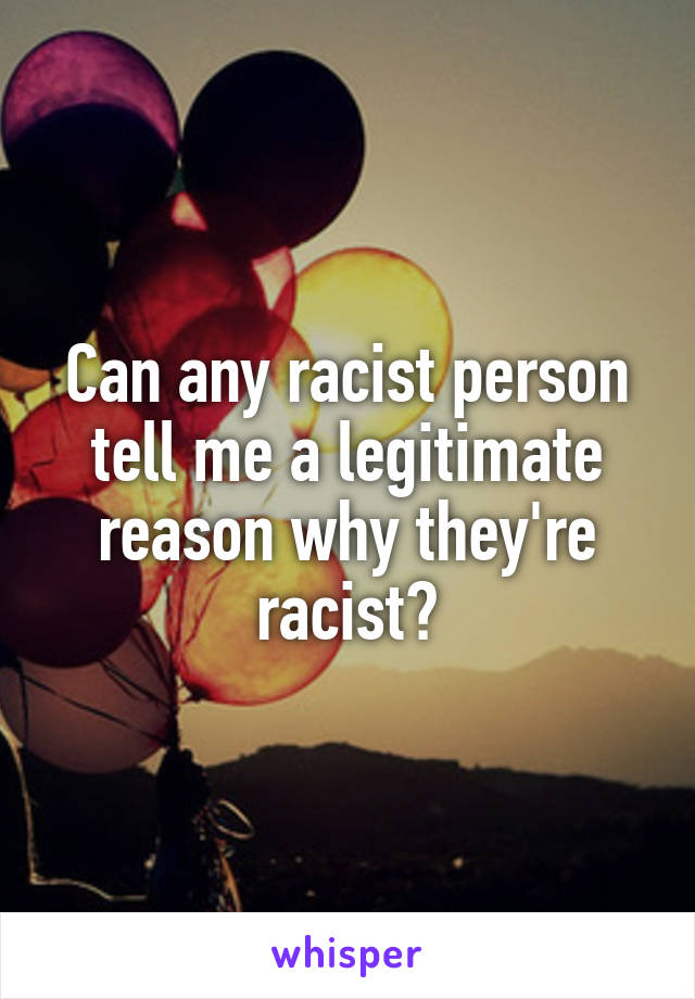 Can any racist person tell me a legitimate reason why they're racist?
