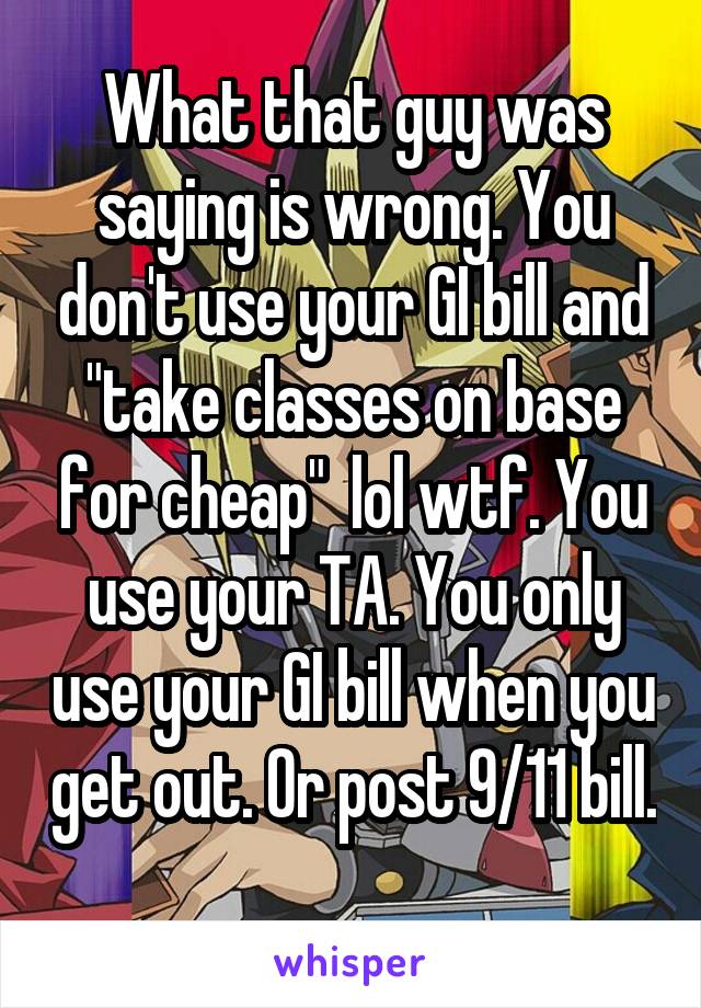 What that guy was saying is wrong. You don't use your GI bill and "take classes on base for cheap"  lol wtf. You use your TA. You only use your GI bill when you get out. Or post 9/11 bill. 