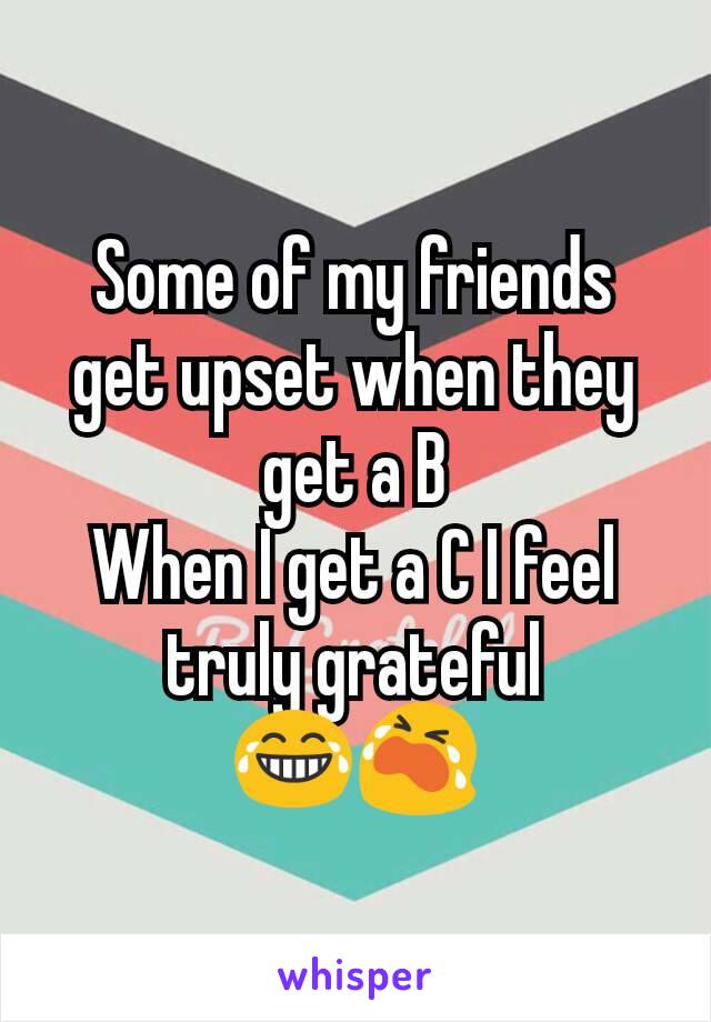 Some of my friends get upset when they get a B
When I get a C I feel truly grateful 😂😭