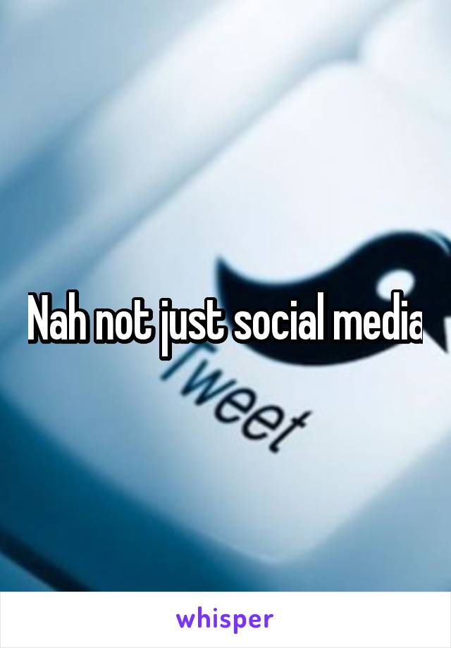 Nah not just social media