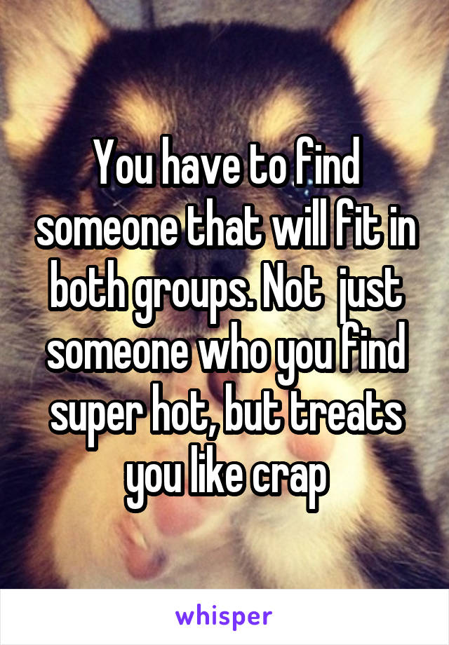 You have to find someone that will fit in both groups. Not  just someone who you find super hot, but treats you like crap