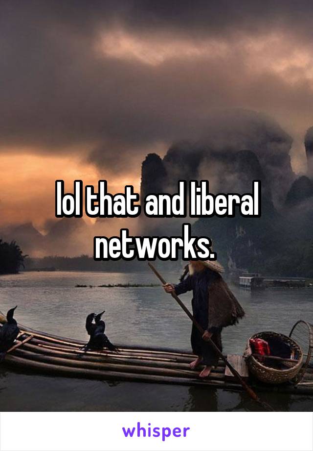 lol that and liberal networks. 
