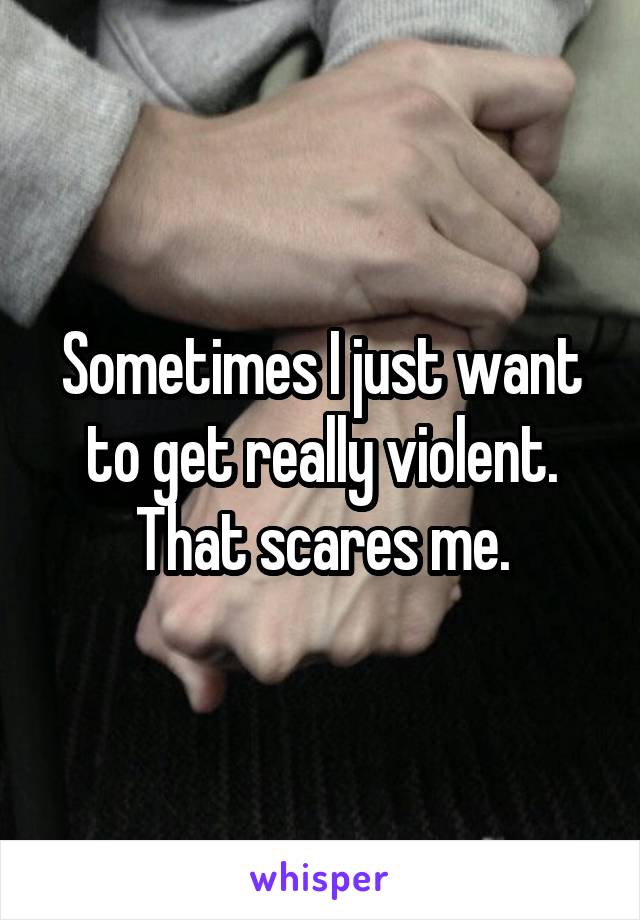 Sometimes I just want to get really violent. That scares me.