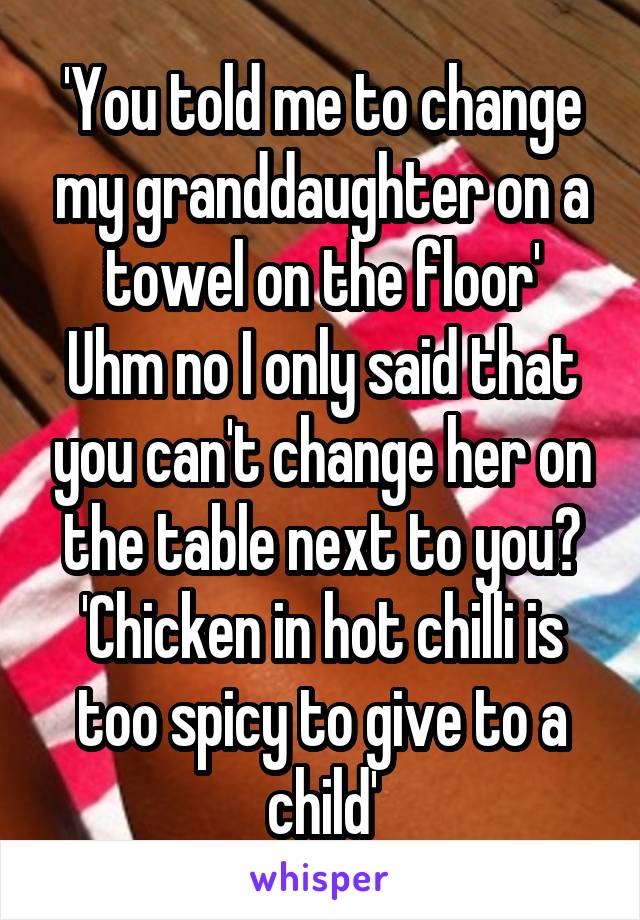 'You told me to change my granddaughter on a towel on the floor'
Uhm no I only said that you can't change her on the table next to you?
'Chicken in hot chilli is too spicy to give to a child'