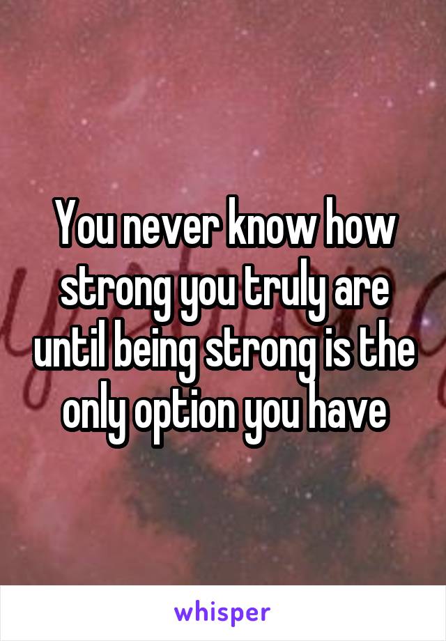 You never know how strong you truly are until being strong is the only option you have